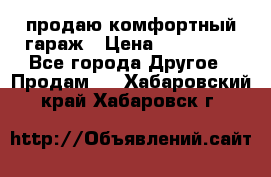 продаю комфортный гараж › Цена ­ 270 000 - Все города Другое » Продам   . Хабаровский край,Хабаровск г.